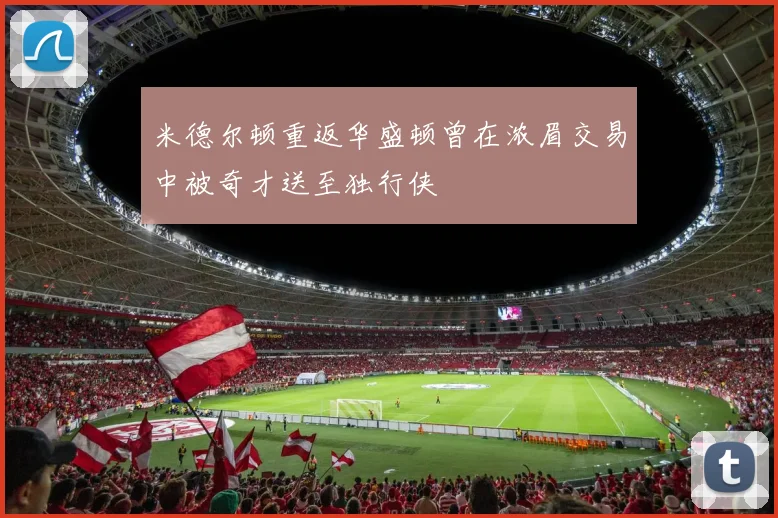 米德尔顿重返华盛顿曾在浓眉交易中被奇才送至独行侠