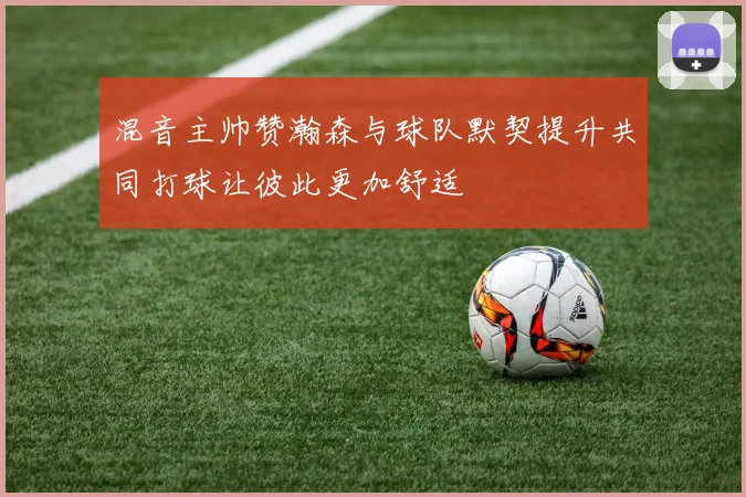 混音主帅赞瀚森与球队默契提升共同打球让彼此更加舒适