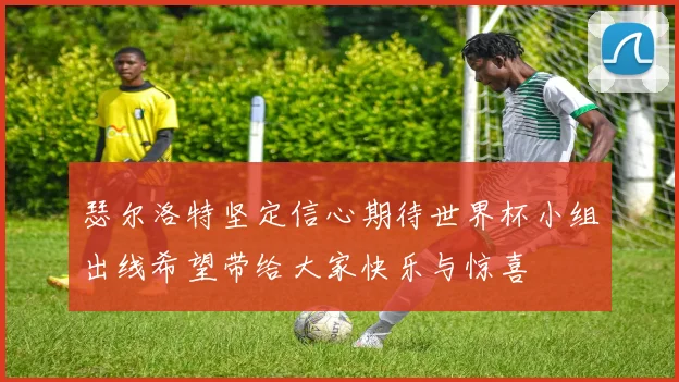 瑟尔洛特坚定信心期待世界杯小组出线希望带给大家快乐与惊喜