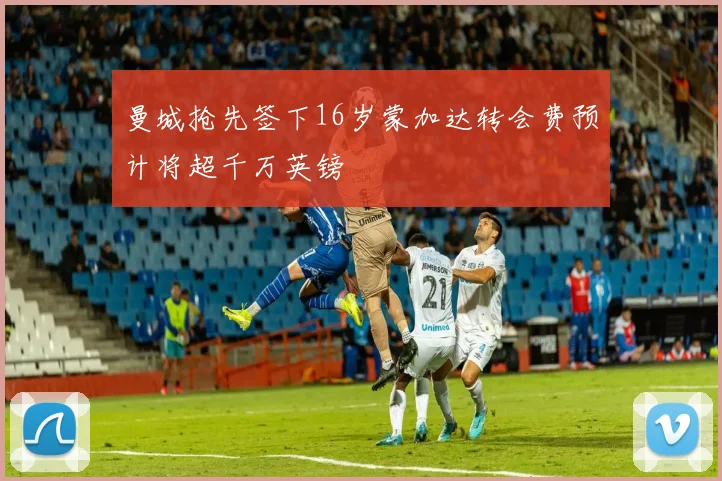 曼城抢先签下16岁蒙加达转会费预计将超千万英镑