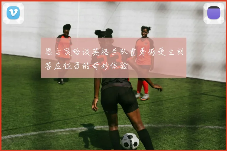 恩古莫哈谈英格兰队首秀感受立刻答应征召的奇妙体验