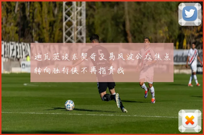 迪瓦茨谈东契奇交易风波公众焦点转向独行侠不再指责我