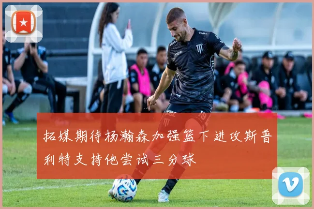 拓媒期待杨瀚森加强篮下进攻斯普利特支持他尝试三分球