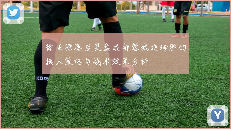 徐正源赛后复盘成都蓉城逆转胜的换人策略与战术效果分析