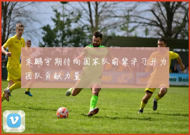 朱鹏宇期待向国家队前辈学习并为团队贡献力量