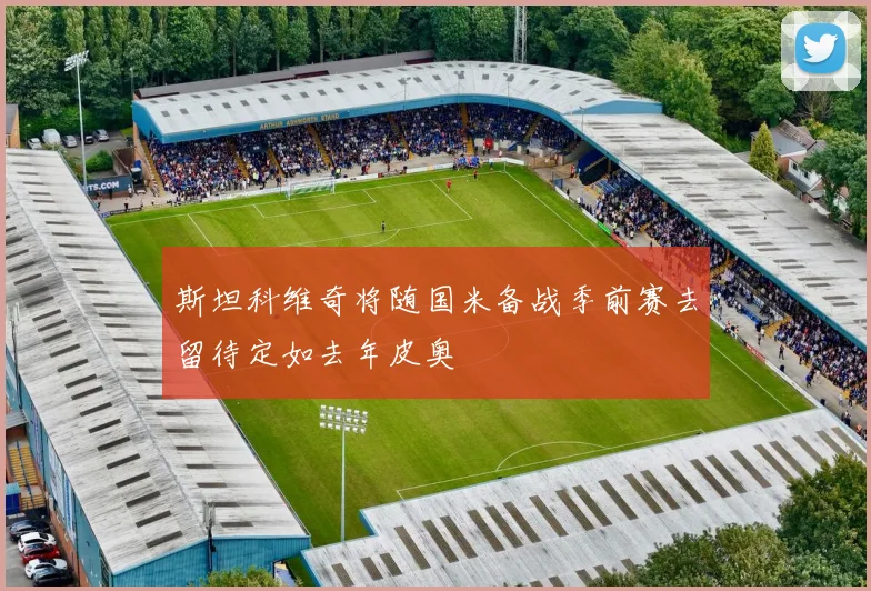 斯坦科维奇将随国米备战季前赛去留待定如去年皮奥