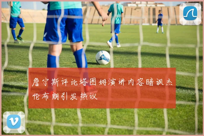 詹宁斯评论塔图姆演讲内容暗讽杰伦布朗引发热议