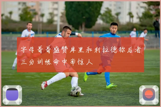 字母哥哥盛赞库里和利拉德称后者三分训练命中率惊人
