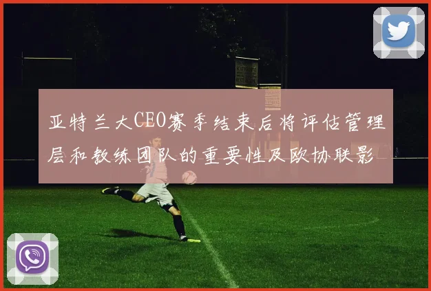 亚特兰大CEO赛季结束后将评估管理层和教练团队的重要性及欧协联影响