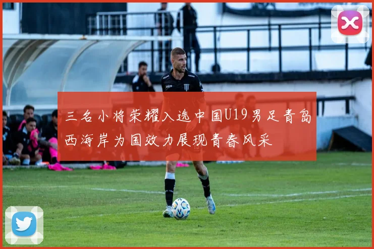 三名小将荣耀入选中国U19男足青岛西海岸为国效力展现青春风采