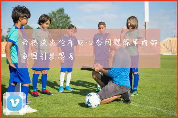 蒂格谈杰伦布朗心态问题绿军内部氛围引发思考