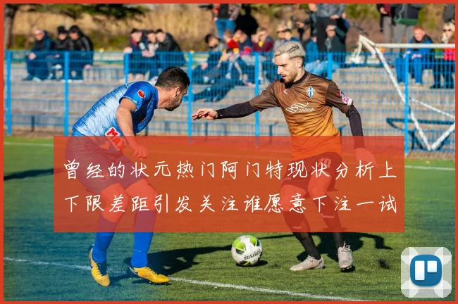 曾经的状元热门阿门特现状分析上下限差距引发关注谁愿意下注一试身手