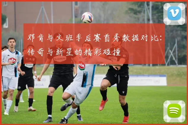 邓肯与文班季后赛首秀数据对比：传奇与新星的精彩碰撞