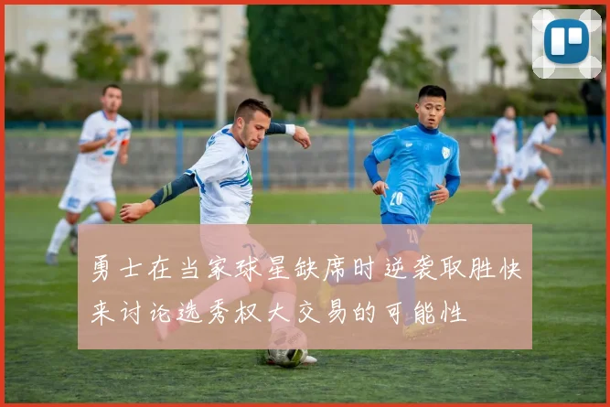 勇士在当家球星缺席时逆袭取胜快来讨论选秀权大交易的可能性
