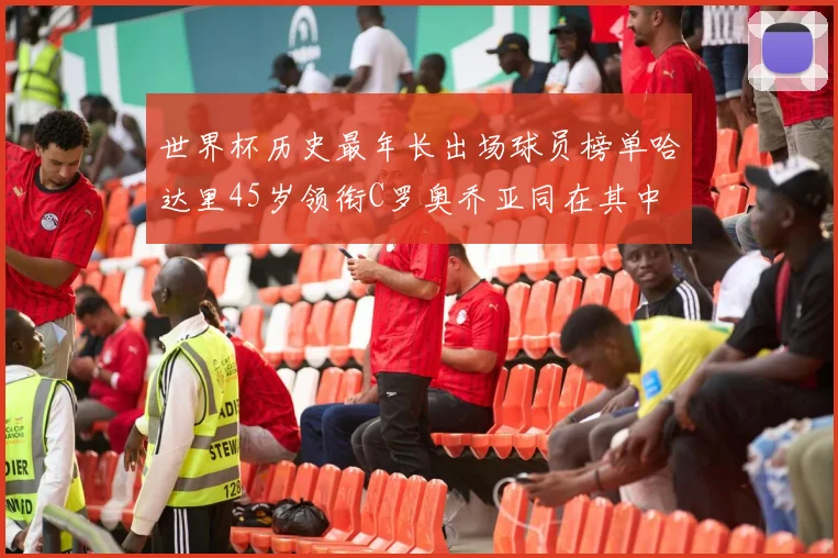 世界杯历史最年长出场球员榜单哈达里45岁领衔C罗奥乔亚同在其中