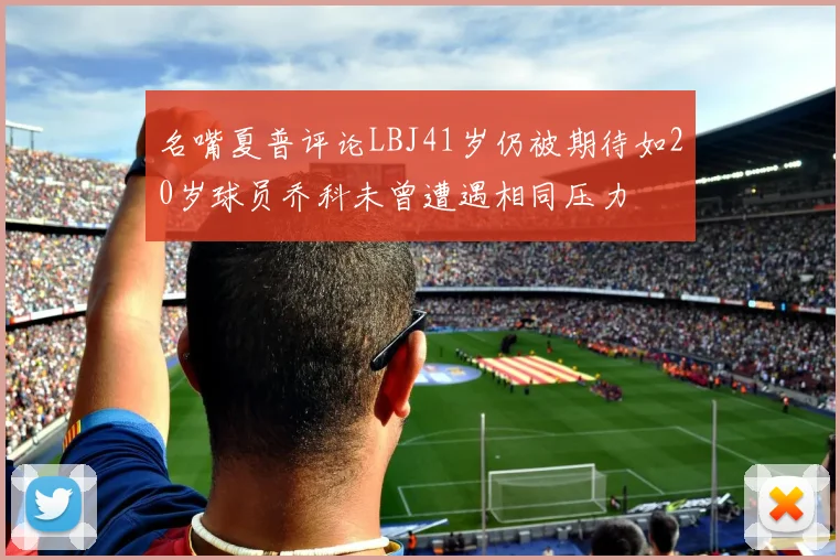 名嘴夏普评论LBJ41岁仍被期待如20岁球员乔科未曾遭遇相同压力