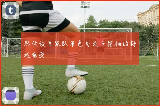 恩佐谈国家队角色与麦卡搭档的舒适感受