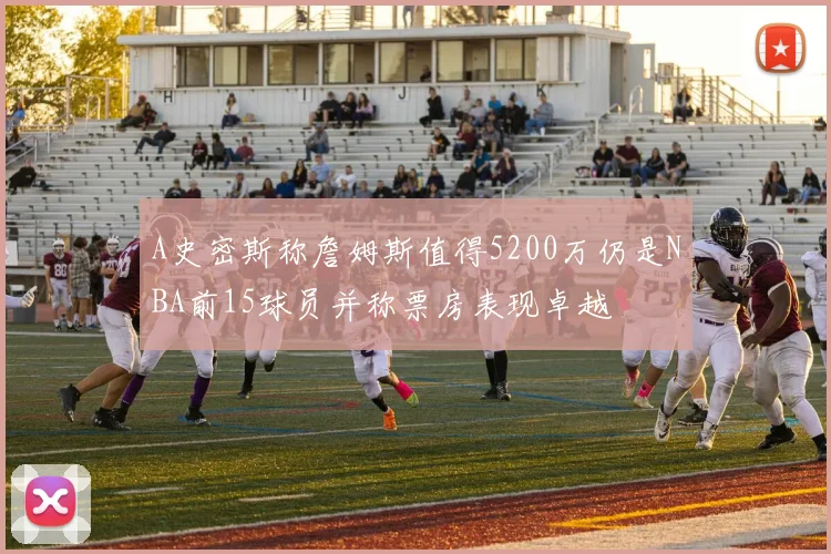 A史密斯称詹姆斯值得5200万仍是NBA前15球员并称票房表现卓越
