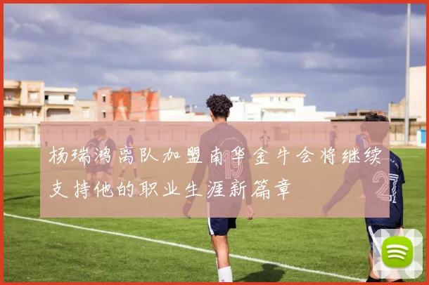 杨瑞鸿离队加盟南华金牛会将继续支持他的职业生涯新篇章