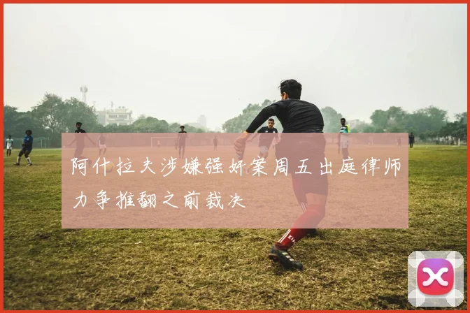 阿什拉夫涉嫌强奸案周五出庭律师力争推翻之前裁决