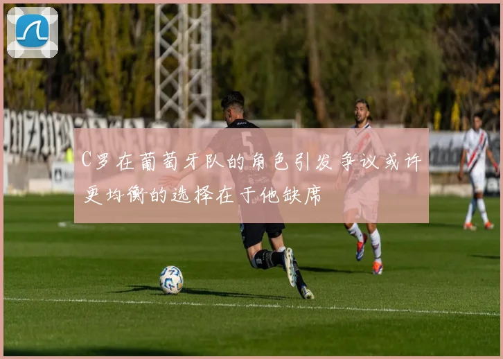 C罗在葡萄牙队的角色引发争议或许更均衡的选择在于他缺席