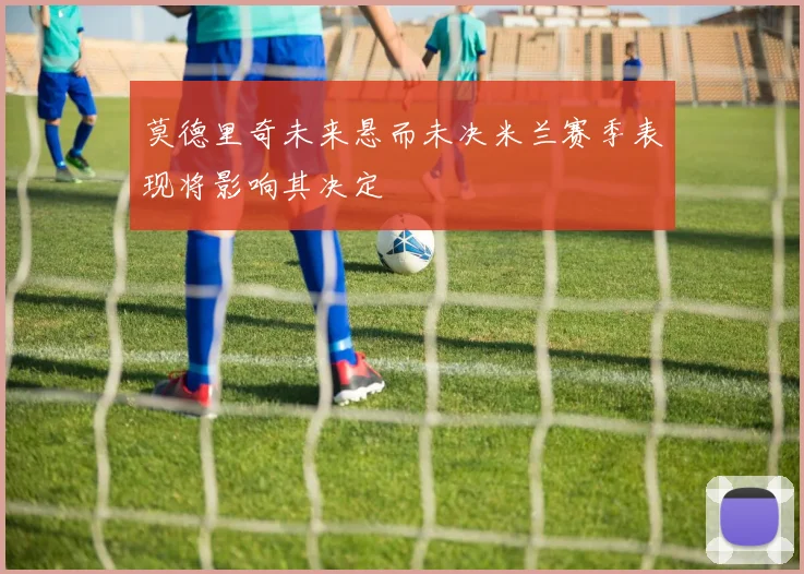 莫德里奇未来悬而未决米兰赛季表现将影响其决定