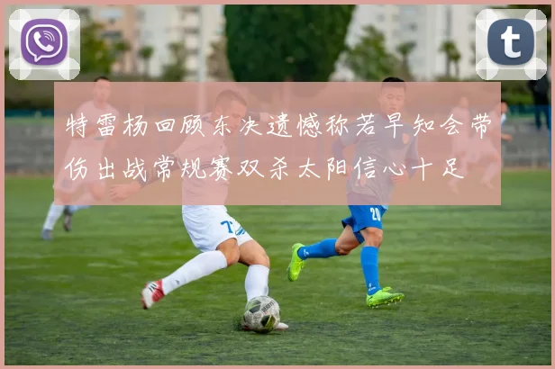 特雷杨回顾东决遗憾称若早知会带伤出战常规赛双杀太阳信心十足
