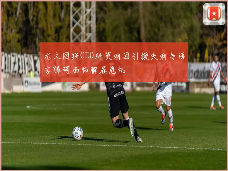 尤文图斯CEO科莫利因引援失利与语言障碍面临解雇危机