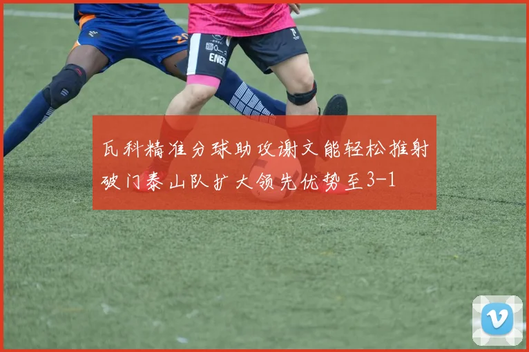瓦科精准分球助攻谢文能轻松推射破门泰山队扩大领先优势至3-1