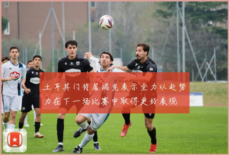 土耳其门将居诺克表示全力以赴努力在下一场比赛中取得更好表现